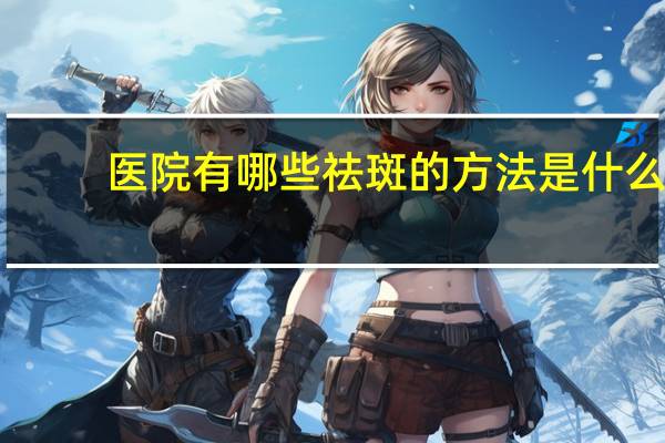 医院有哪些祛斑的方法是什么?你们都用过什么祛斑方法