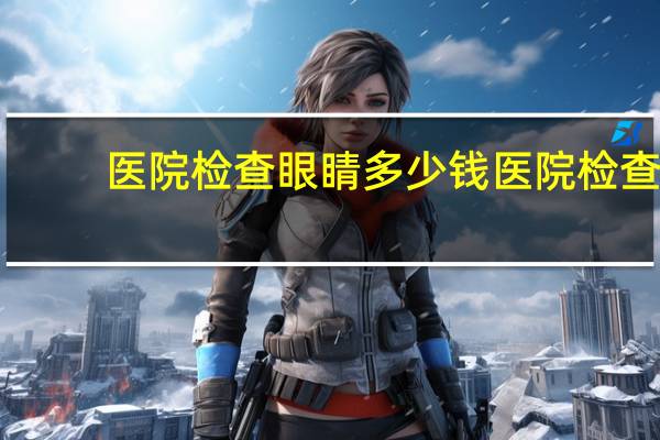 医院检查眼睛多少钱 医院检查视力费用