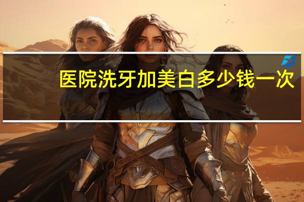 医院洗牙加美白多少钱一次,你好医生,我想了解下牙齿美白需要多少钱啊