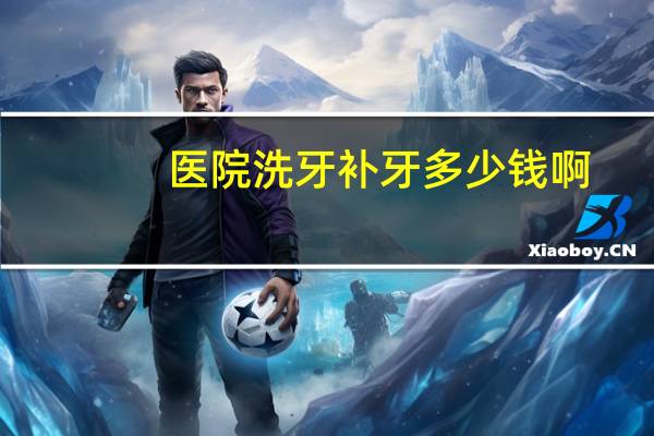 医院洗牙补牙多少钱啊？南宁医科大口腔医院的洗牙和补牙的价钱各是多少