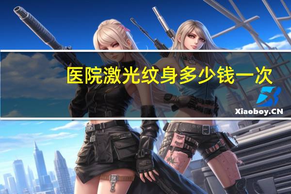 医院激光纹身多少钱一次？洗纹身大约要多少钱