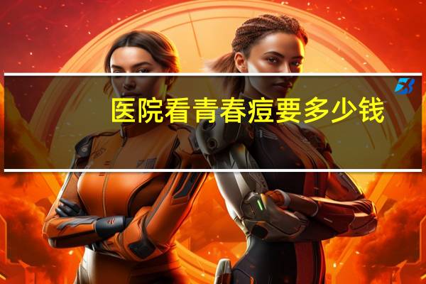 医院看青春痘要多少钱，医院治疗痘痘多少钱