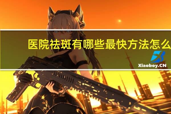 医院祛斑有哪些最快方法 怎么去斑效果最快最好