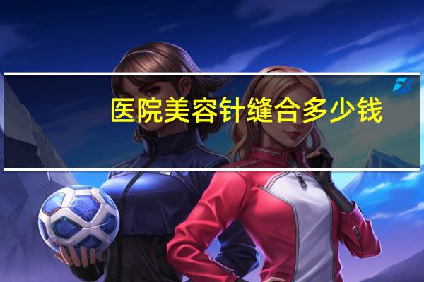 医院美容针缝合多少钱(车祸后面部缝针疤痕怎么去除，需要多少钱)