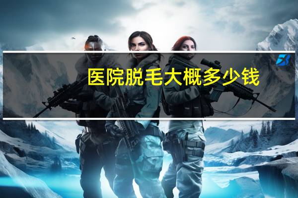 医院脱毛大概多少钱?永久脱毛一般多少钱