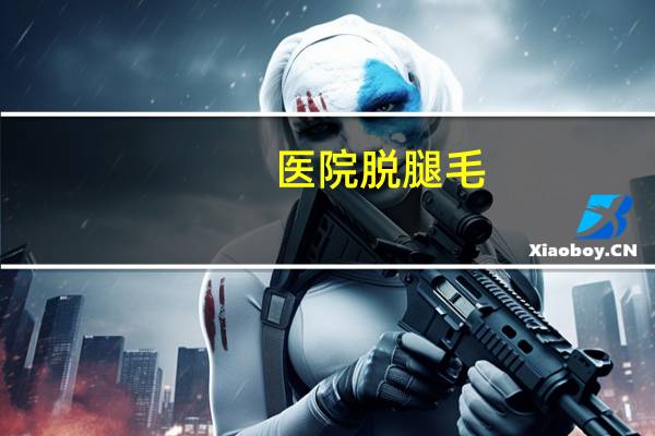 医院脱腿毛？北京哪个医院最擅长脱汗毛
