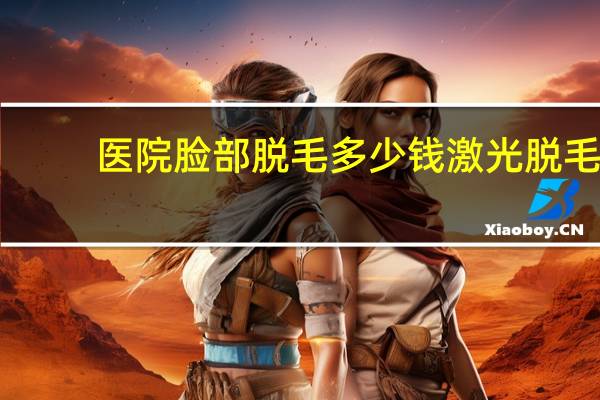 医院脸部脱毛多少钱 激光脱毛手术的价钱