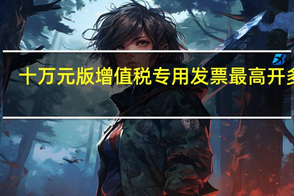 十万元版增值税专用发票最高开多少(十万元版的增值税票最高可开多少金额)