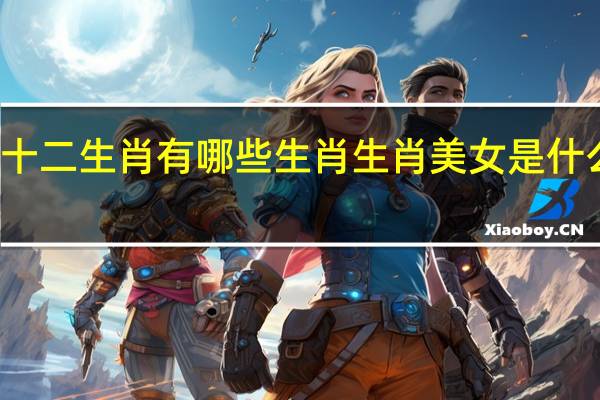 十二生肖有哪些生肖 生肖美女是什么生肖