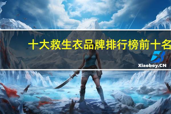 十大救生衣品牌排行榜前十名，救生衣哪个牌子质量好_救生衣十大品牌推荐