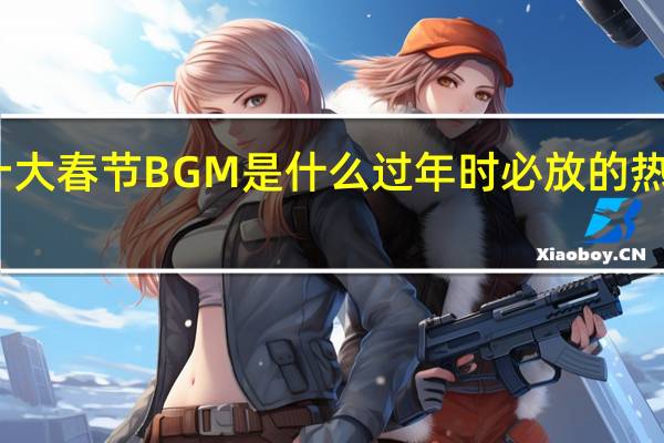 十大春节BGM是什么 过年时必放的热门歌曲　