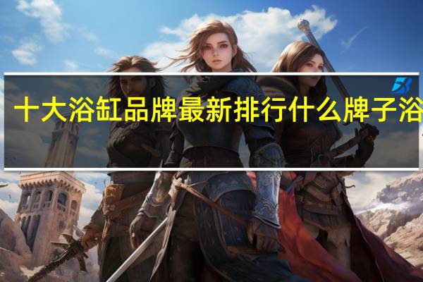 十大浴缸品牌最新排行 什么牌子浴缸好