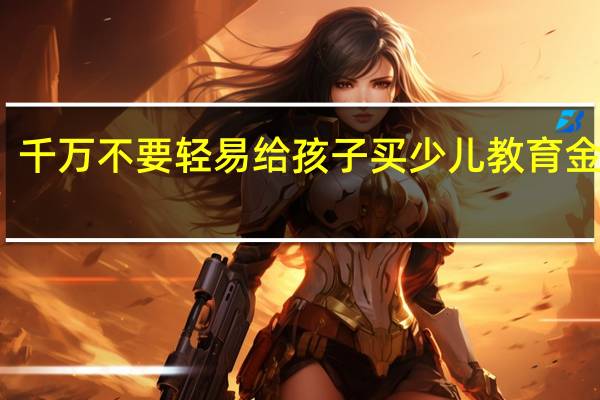 千万不要轻易给孩子买少儿教育金保险，小心被坑
