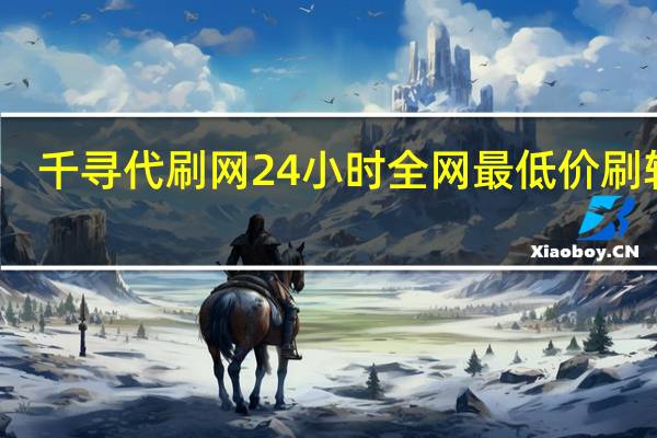 千寻代刷网24小时 全网最低价刷软件(千寻代充稳不稳)