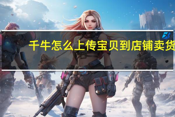 千牛怎么上传宝贝到店铺卖货（千牛怎么上传宝贝到店铺）