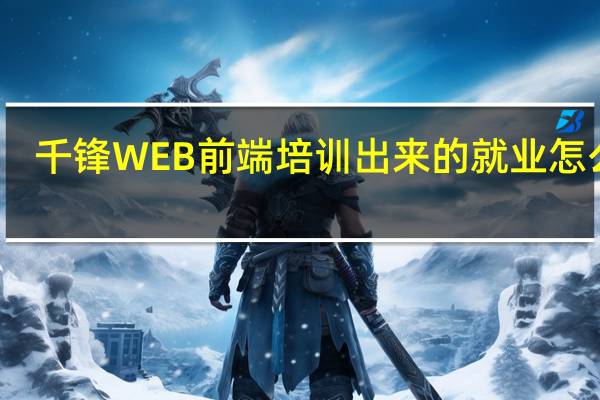 千锋WEB前端培训出来的就业怎么样