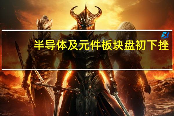 半导体及元件板块盘初下挫