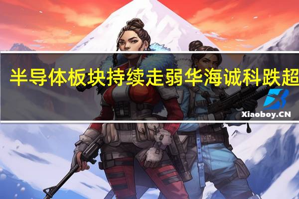半导体板块持续走弱 华海诚科跌超10%