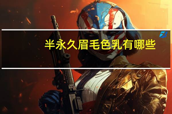 半永久眉毛色乳有哪些，半永久纹眉国产色乳和进口色乳的区别