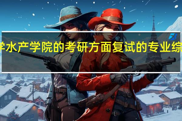 华中农业大学水产学院的考研方面复试的专业综合包括哪些科目啊
