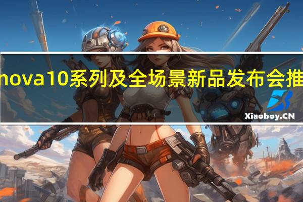 华为举行nova10系列及全场景新品发布会推出nova10系列
