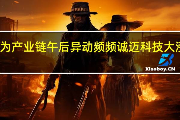 华为产业链午后异动频频诚迈科技大涨近15%