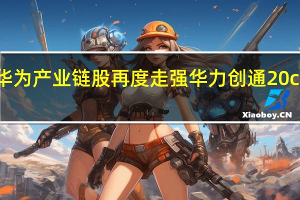 华为产业链股再度走强 华力创通20cm涨停