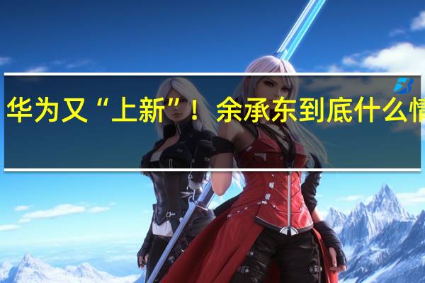 华为又“上新”！余承东 到底什么情况嘞