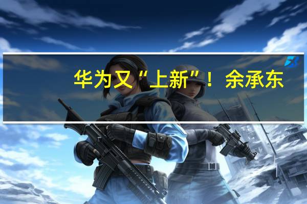 华为又“上新”!余承东:“科技车皇”即将亮相!