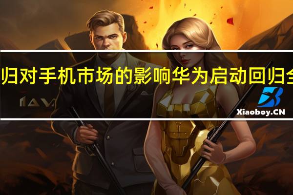华为回归对手机市场的影响 华为启动回归全球手机市场