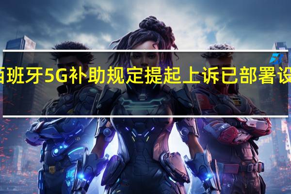 华为对西班牙5G补助规定提起上诉 已部署设备或将被替换