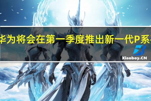 华为将会在第一季度推出新一代P系列旗舰