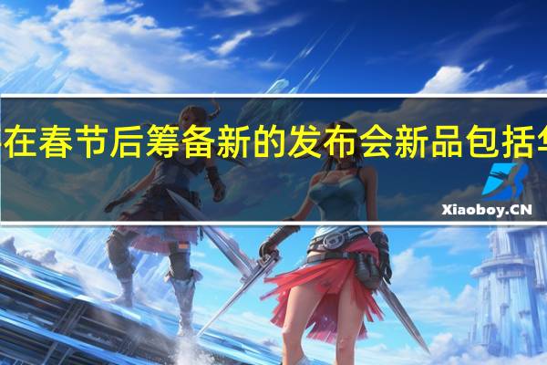 华为将在春节后筹备新的发布会新品包括华为P60系列