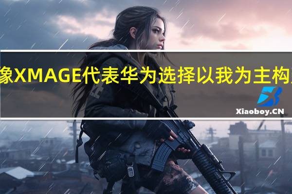 华为影像XMAGE代表华为选择以我为主构建自己的能力