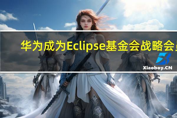 华为成为 Eclipse 基金会战略会员，紧密结合鸿蒙/5G/方舟编译器