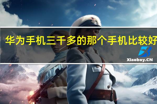 华为手机三千多的那个手机比较好一点（华为手机3千多的哪一款最好(华为3千多的手机哪款好)）