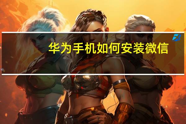 华为手机如何安装微信（华为手机安装微信步骤）