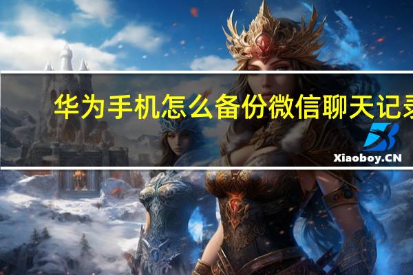 华为手机怎么备份微信聊天记录（怎么备份微信聊天记录）