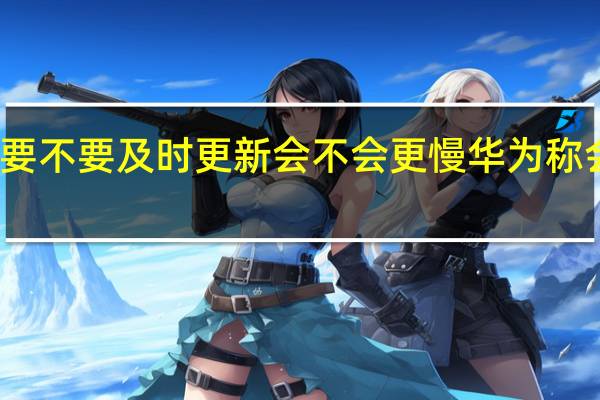 华为手机系统要不要及时更新会不会更慢 华为称会继续提供系统更新