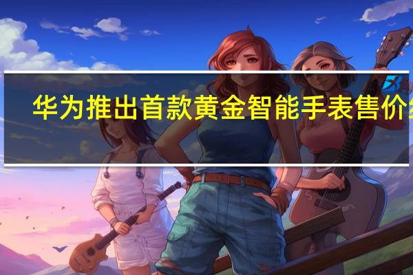 华为推出首款黄金智能手表 售价约2.3万人民币