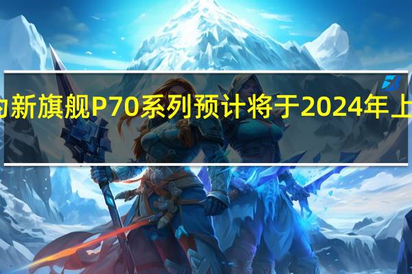 华为新旗舰P70系列预计将于2024年上半年量产