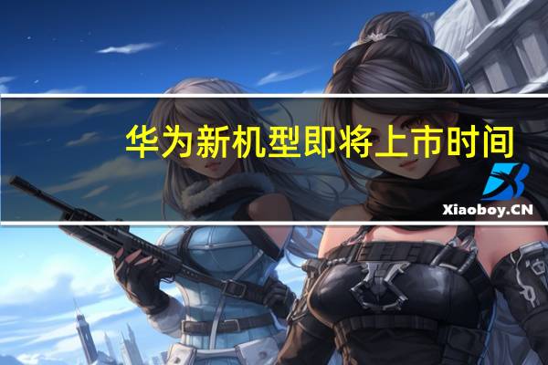 华为新机型即将上市时间（华为新机什么时候上市）