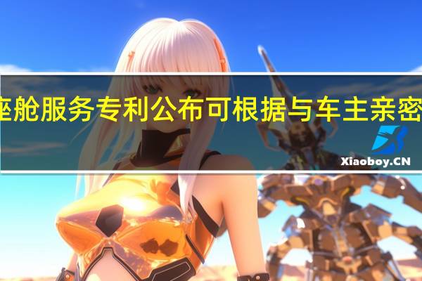 华为智能座舱服务专利公布可根据与车主亲密度提供座舱服务