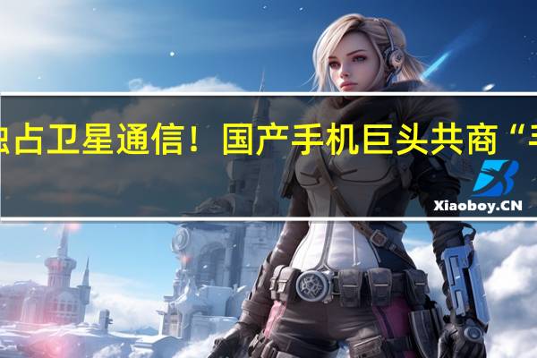 华为未独占卫星通信！国产手机巨头共商“手机直连卫星”