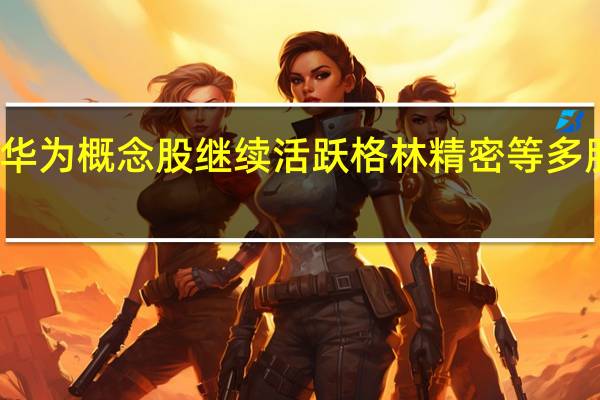 华为概念股继续活跃 格林精密等多股涨停