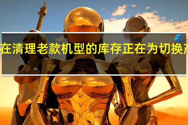 华为正在清理老款机型的库存正在为切换产品线做准备