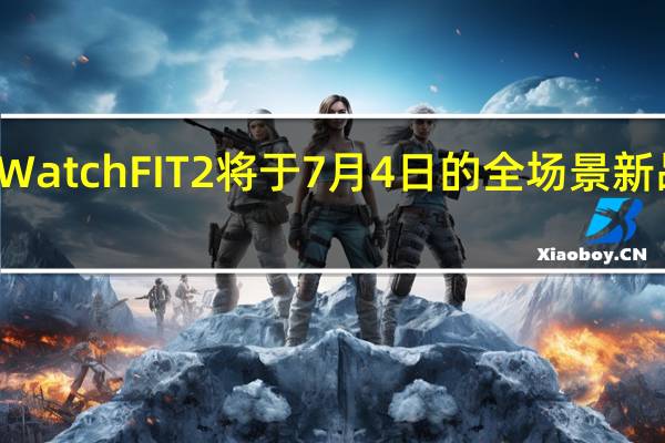 华为正式官宣Watch FIT 2将于7月4日的全场景新品夏季发布会上推出