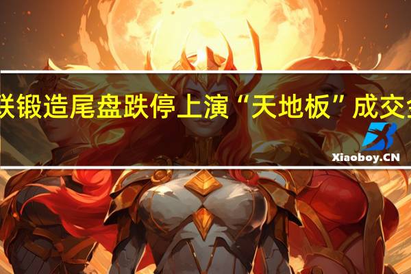 华为汽车概念股三联锻造尾盘跌停上演“天地板”成交金额超10亿换手率超78%