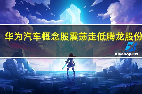 华为汽车概念股震荡走低腾龙股份跌停
