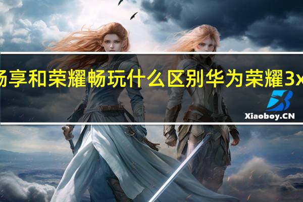 华为畅享和荣耀畅玩什么区别 华为荣耀3x畅玩版预约